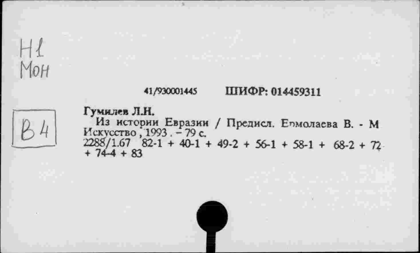 ﻿41/930001445 ШИФР: 014459311
Гумилев ЛЛ.
Из истории Евразии / Предисл. Епмолаева В. - М Искусство, 1993 . - 79 с.
2288/1.67 82-1 + 40-1 + 49-2 + 56-1 + 58-1 + 68-2 + 72 + 74-4 + 83